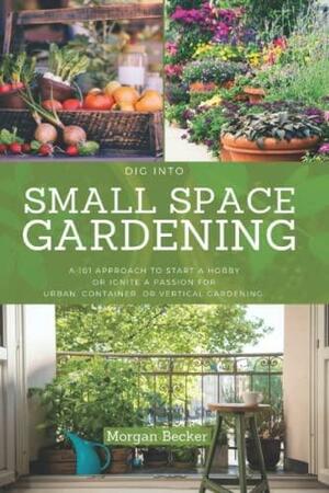 Dig Into Small Space Gardening for Beginners: A 101 Approach to Start a Hobby Or Ignite a Passion for Urban, Container, Or Vertical Gardening by Morgan Becker