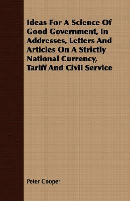 Ideas for a Science of Good Government, in Addresses, Letters and Articles on a Strictly National Currency, Tariff and Civil Service by Peter Cooper