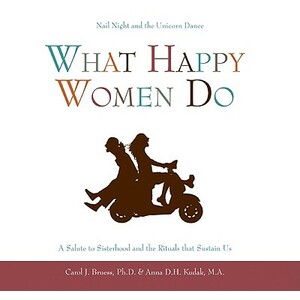 What Happy Women Do: Nail Night and the Unicorn Dance--A Salute to Sisterhood and the Rituals That Sustain Us by Anna D. H. Kudak, Carol J. Bruess