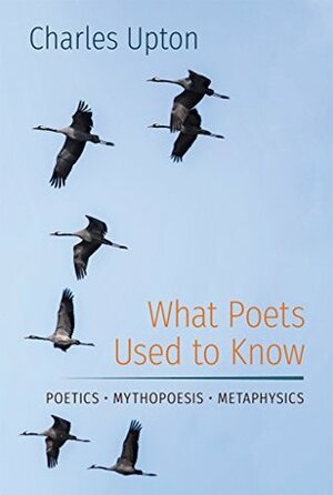 What Poets Used to Know: Poetics • Mythopoesis • Metaphysics by Charles Upton