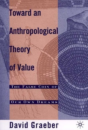 Toward An Anthropological Theory of Value: The False Coin of Our Own Dreams by David Graeber