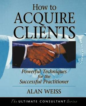 How to Acquire Clients: Powerful Techniques for the Successful Practitioner by Alan Weiss