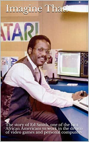 Imagine That!: The story of Ed Smith, one of the first African Americans to work in the design of video games and personal computers by Benj Edwards, Edward Smith