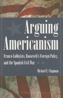 Arguing Americanism: Pro-Franco Lobbyists, Roosevelt's Foreign Policy, and the Spanish Civil War by Michael Chapman