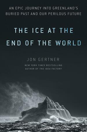 The Ice at the End of the World: An Epic Journey into Greenland's Buried Past and Our Perilous Future by Jon Gertner