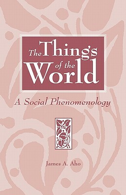 The Things of the World: A Social Phenomenology by James A. Aho