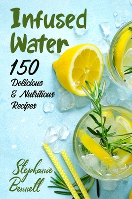 Infused Water: 150 Delicious & Nutritious Recipes by Stephanie Bennett