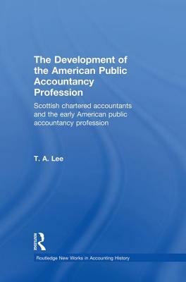 The Development of the American Public Accounting Profession: Scottish Chartered Accountants and the Early American Public Accountancy Profession by T. a. Lee