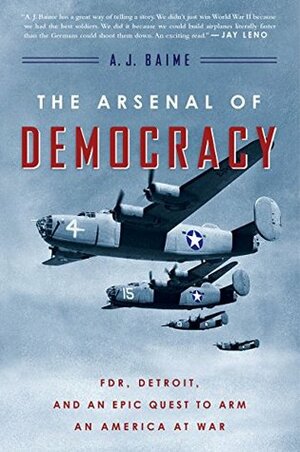 The Arsenal of Democracy: FDR, Ford Motor Company, and Their Epic Quest to Arm an America at War by A.J. Baime