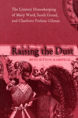 Raising the Dust: The Literary Housekeeping of Mary Ward, Sarah Grand, and Charlotte Perkins Gilman by Beth Sutton-Ramspeck