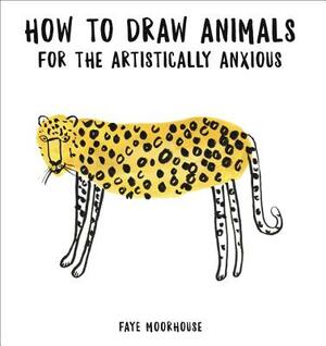 How to Draw Animals for the Artistically Anxious by Faye Moorhouse