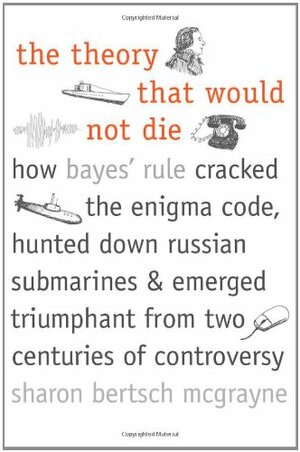 The Theory That Would Not Die: How Bayes' Rule Cracked the Enigma Code, Hunted Down Russian Submarines, and Emerged Triumphant from Two Centuries of Controversy by Sharon Bertsch McGrayne