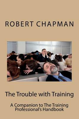 The Trouble with Training: A Companion to The Training Professional's Handbook by Robert Chapman