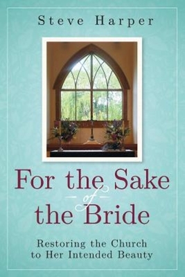 For the Sake of the Bride: Restoring the Church to Her Intended Beauty by Steve Harper