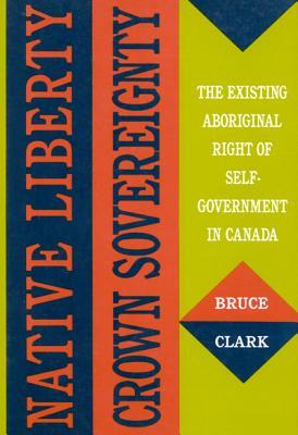 Native Liberty, Crown Sovereignty: The Existing Aboriginal Right of Self-Government in Canada by Bruce Zee Clark