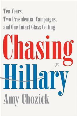 Chasing Hillary: Ten Years, Two Presidential Campaigns, and One Intact Glass Ceiling by Amy Chozick