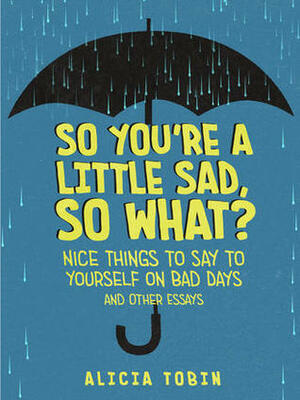 So You're a Little Sad, So What?: Nice Things to Say to Yourself on Bad Days and Other Essays by Alicia Tobin