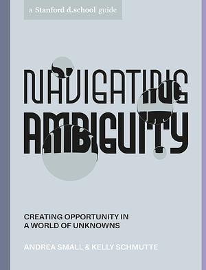 Navigating Ambiguity: Creating Opportunity in a World of Unknowns by Andrea Small, Kelly Schmutte, Stanford d.school