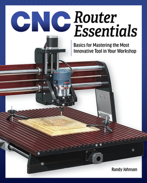 Cnc Router Essentials: The Basics for Mastering the Most Innovative Tool in Your Workshop by Randy Johnson