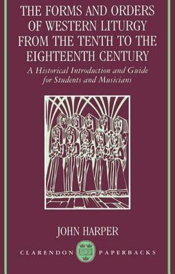 The Forms and Orders of Western Liturgy from the Tenth to the Eighteenth Century: A Historical Introduction and Guide for Students and Musicians by John Harper