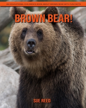 Brown Bear! An Educational Children's Book about Brown Bear with Fun Facts by Sue Reed