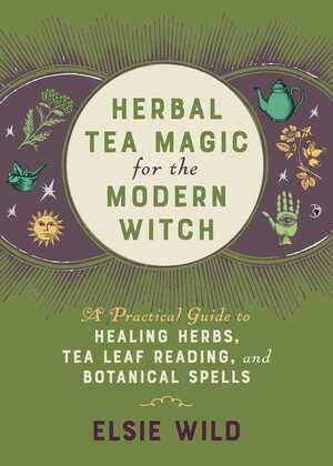 Herbal Tea Magic for the Modern Witch: A Practical Guide to Healing Herbs, Tea Leaf Reading, and Botanical Spells by Elsie Wild
