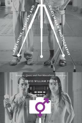 Argentine, Mexican, and Guatemalan Photography: Feminist, Queer, and Post-Masculinist Perspectives by David William Foster