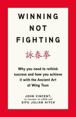 Winning Not Fighting: Why you need to rethink success and how you achieve it with the Ancient Art of Wing Tsun by John Vincent, Julian Hitch