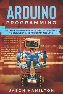 Arduino Programming: A Complete Beginners Guide on Learning to Engineer and Program Arduino by Jason Hamilton