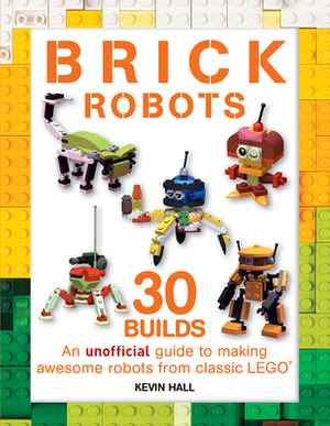 Brick Robots: 30 Builds: An Unofficial Guide to Making Awesome Robots from Classic Lego by Kevin Hall