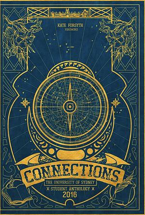 Connections: the University of Sydney student anthology by Edward Furst, Myra Opdyke, Ujala Rao, Siena Di Giovanni-Arundell, Sri Pillai, Win Yee Tan, Izabella Antoniou, Anna Shen, Hannah Maree Oakshott, Sarah Ambrose, Mavis Tian, Lara Keys, Min Yi Tan, Eda Gunaydin, Tereza Crvenkovic, Celine Perczynski Northern, Lucas Stanton, Salle Jane Judson, Persephone Fraser, Robyn Edwards, Benjamin Fairclough, Kate Forsyth, Samantha Jonscher, Jeremy Blum, Kristen Baker, Jemima Carroll, Carolina Are, Becky Matthews, Daniel Head, Aijin Son, J.P. Chan, Harold Legaspi