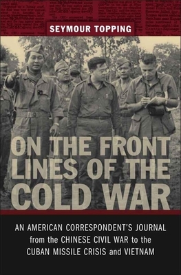 On the Front Lines of the Cold War: An American Correspondent's Journal from the Chinese Civil War to the Cuban Missile Crisis and Vietnam by Seymour Topping