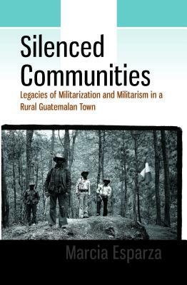 Silenced Communities: Legacies of Militarization and Militarism in a Rural Guatemalan Town by Marcia Esparza