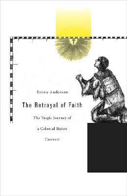 The Betrayal of Faith: The Tragic Journey of a Colonial Native Convert by Emma Anderson