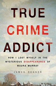 True Crime Addict: How I Lost Myself in the Mysterious Disappearance of Maura Murray by James Renner