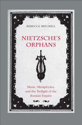 Nietzsche's Orphans: Music, Metaphysics, and the Twilight of the Russian Empire by Rebecca Mitchell