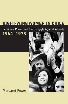 Right-Wing Women in Chile: Feminine Power and the Struggle Against Allende, 1964-1973 by Margaret Power