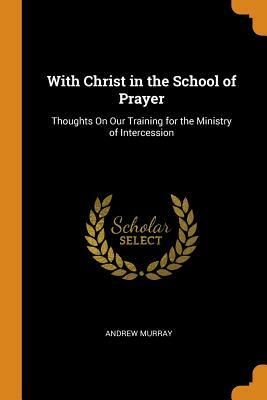 With Christ in the School of Prayer: Thoughts on Our Training for the Ministry of Intercession by Andrew Murray