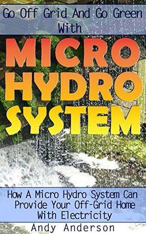 Go Off Grid And Go Green With Micro Hydro System: How A Micro Hydro System Can Provide Your Off-Grid Home With Electricity: by Andy Anderson