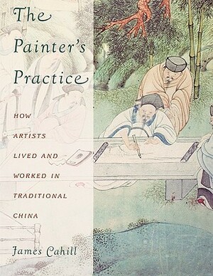 The Painter's Practice: How Artists Lived and Worked in Traditional China by James Cahill