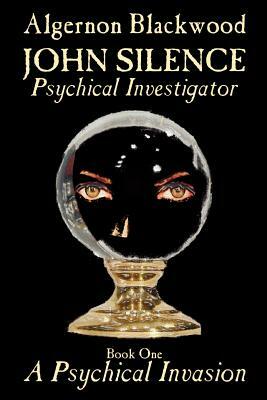 John Silence, Psychical Investigator - Book One of Two: A Psychical Invasion by Algernon Blackwood, Fiction, Visionary & Metaphysical by Algernon Blackwood