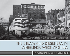 The Steam and Diesel Era in Wheeling, West Virginia: Photographs by J. J. Young Jr. by Nicholas Fry, Elizabeth Davis-Young, Gregory Smith