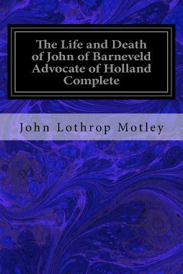 The Life and Death of John of Barneveld Advocate of Holland Complete: With A View of the Primary Causes and Movements of the Thirty Years' War by John Lothrop Motley