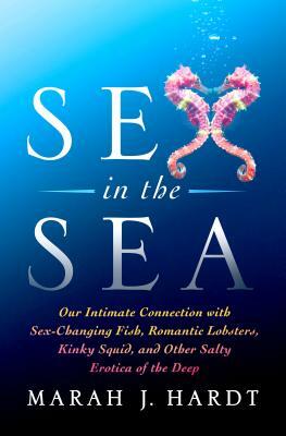 Sex in the Sea: Our Intimate Connection with Sex-Changing Fish, Romantic Lobsters, Kinky Squid, and Other Salty Erotica of the Deep by Marah J. Hardt