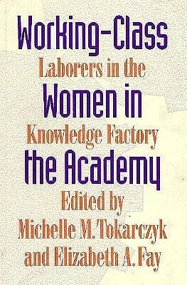 Working-Class Women in the Academy: Laborers in the Knowledge Factory by Elizabeth A. Fay, Michelle M. Tokarczyk