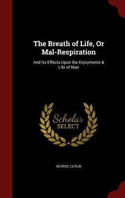 The Breath of Life, or Mal-Respiration: And Its Effects Upon the Enjoyments & Life of Man by George Catlin