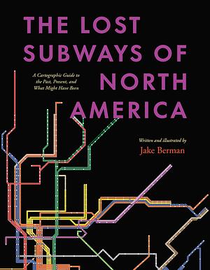 The Lost Subways of North America: A Cartographic Guide to the Past, Present, and What Might Have Been by Jake Berman