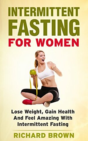 Intermittent Fasting For Women: Lose Weight, Gain Health And Feel Amazing With Intermittent Fasting by Richard Brown