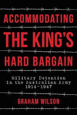 Accommodating the King's Hard Bargain: Military Detention in the Australian Army 1914 - 1947 by Graham Wilson