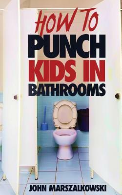 How to Punch Kids in Bathrooms by John Marszalkowski